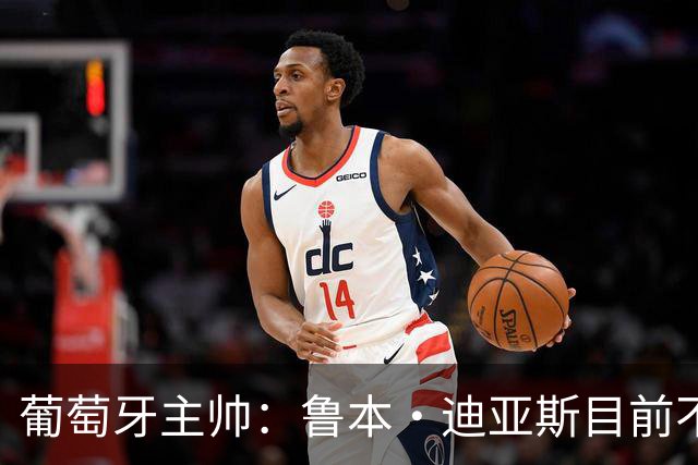 葡萄牙主帅：鲁本·迪亚斯目前不适合比赛 我们会据实际情况轮换